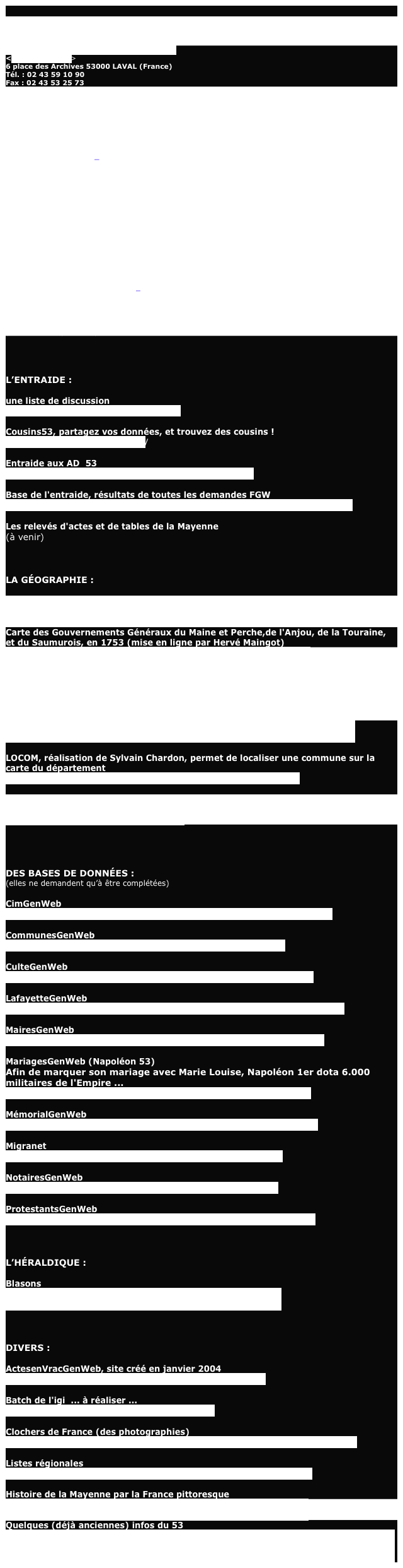 
LES ARCHIVES :

Archives départementales de la Mayenne
http://www.lamayenne.fr/?SectionId=107
<archives@cg53.fr> 6 place des Archives 53000 LAVAL (France)  Tél. : 02 43 59 10 90  Fax : 02 43 53 25 73
Jours et heures d’ouverture :
Du lundi au vendredi, de 9h à 17h sans interruption.
Le samedi (hors vacances scolaires), de 9h à 12h et de 13h30 à 16h. 
Il n’y a pas de fermeture annuelle.
(Direction : Joël SURCOUF)
 
Archives Municipales de la Ville de Laval
<archives@mairie-laval.fr>
37, quai Paul Boudet (entrée par le 28, rue Sainte-Anne)
B.P. 1327 - 53013 Laval Cedex
(bus ligne D arrêt Saint-Julien)
Tél. : 02.43.49.36.84
Fax : 02.43.56.13.72
Jours et heures d’ouverture :
Mardi 14 h - 17 h
Mercredi 9 h -12 h et 14 h - 17 h
Jeudi et vendredi 14 h - 17 h
Samedi 9 h -11 h
Fermeture annuelle entre Noël et le 1er janvier
(Direction : Hélène Lindner-Bonnin) 
Ville et Communauté de communes du Pays de Château-Gontier
<joseph.lebrec@cc-chateau-gontier.fr>
Service des Archives
Hôtel-de-Ville et de Pays, B.P. 402, 53204 Château Gontier Cedex. 23 place de la République.
Tél. 02.43.09.55.88
ouverture sur rendez-vous. (Direction : Joseph Lebrec)




L’ENTRAIDE :

une liste de discussion
http://fr.groups.yahoo.com/group/gen53/

Cousins53, partagez vos données, et trouvez des cousins !http://cousinsgenweb53.free.fr/

Entraide aux AD  53
http://francegenweb.org/~entraide/formu.php?dep=53

Base de l'entraide, résultats de toutes les demandes FGWhttp://www.francegenweb.org/~entraide/basentraide/resultdep.php?dept=53

Les relevés d'actes et de tables de la Mayenne(à venir)



LA GÉOGRAPHIE :

Carte du duché d’anjou en 1654 (mise en ligne par Hervé Maingot)
http://perso.modulonet.fr/%7Ehmaingot22/lieux/duche_anjou.htm

Carte des Gouvernements Généraux du Maine et Perche,de l'Anjou, de la Touraine, et du Saumurois, en 1753 (mise en ligne par Hervé Maingot)
http://perso.modulonet.fr/%7Ehmaingot22/lieux/Maine_Perche.htm

Carte de la Mayenne (Atlas National illustré publié par A. Combette - Paris 1852, mise en ligne par Hervé Maingot)
http://perso.modulonet.fr/%7Ehmaingot22/lieux/mayenne/mayenne1.htm

Orthodromie, calculs de distance à vol d'oiseau (site de Lionel Delvarre)
http://www.lion1906.com/Regions/pays_de_la_loire/Departements/mayenne/index.html

LOCOM, réalisation de Sylvain Chardon, permet de localiser une commune sur la carte du département
http://perso.orange.fr/sylvain.chardon/locom/loc_listcomd53.htm

GenCom, le site développé par Jean-Pierre Bourderon, permet d’accéder à des informations concernant chaque communes
http://www.gencom.org:2325/Communes/




DES BASES DE DONNÉES :
(elles ne demandent qu’à être complétées)

CimGenWebhttp://www.memorial-genweb.org/~cimgenweb/result_dpt.php3?dpt=53

CommunesGenWeb
http://www.francegenweb.org/~communes/liste.php?dept=53

CulteGenWebhttp://www.francegenweb.org/cultegenweb/rechcomm.php?dept=53

LafayetteGenWeb
http://www.memorial-genweb.org/~lafayette-genweb/resultat.php?dep=53

MairesGenWebhttp://www.francegenweb.org/mairesgenweb/communes.php?dept=53

MariagesGenWeb (Napoléon 53)
Afin de marquer son mariage avec Marie Louise, Napoléon 1er dota 6.000 militaires de l'Empire ...http://www.francegenweb.org/~napmargenweb/listed.php?dept=53

MémorialGenWebhttp://www.memorial-genweb.org/html/fr/resultetat.php3?depart=53

Migranethttp://www.francegenweb.org/~migranet/listed.php?dept=53

NotairesGenWebhttp://www.francegenweb.org/~notaires/listed.php?dept=53

ProtestantsGenWebhttp://www.francegenweb.org/~protestants/rechcomm.php?dept=53



L’HÉRALDIQUE :

Blasons
http://www.francegenweb.org/~heraldique/base/search.php?search_fields=image_keywords&search_keywords=F53



DIVERS :

ActesenVracGenWeb, site créé en janvier 2004http://www.francegenweb.org/~actes/listed.php?dept=53

Batch de l'igi  ... à réaliser ...
http://www.francegenweb.org/dept/bn53.html

Clochers de France (des photographies)
http://clochers.org/Fichiers_HTML/Accueil/Accueil_clochers/53/accueil_53.htm

Listes régionaleshttp://www.francegenweb.org/~listesgenweb/index.php?page=Loire

Histoire de la Mayenne par la France pittoresquehttp://www.france-pittoresque.com/histoire-departements/53b.htm
Quelques (déjà anciennes) infos du 53
http://www.francegenweb.org/newsweb/searchnews.pl?dosearch&searchin=Subject&resultnumber=10&searchquery=F53&bold=on&match=Keywords/